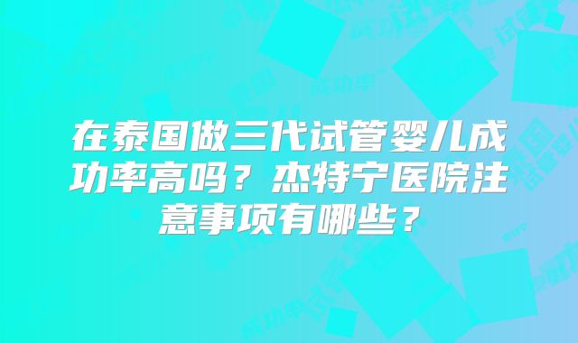 在泰国做三代试管婴儿成功率高吗？杰特宁医院注意事项有哪些？