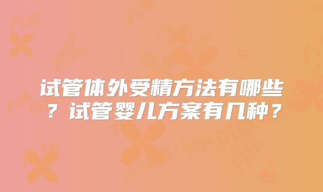 试管体外受精方法有哪些？试管婴儿方案有几种？