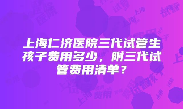 上海仁济医院三代试管生孩子费用多少，附三代试管费用清单？