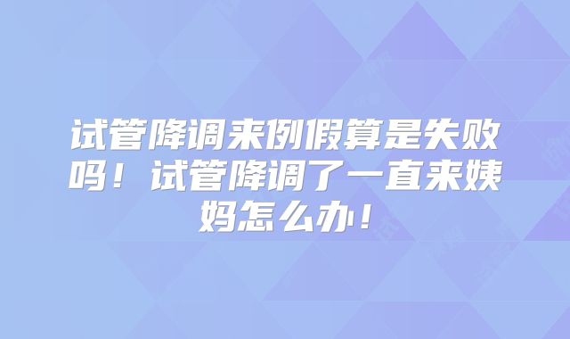 试管降调来例假算是失败吗!试管降调了一直来姨妈怎么办!