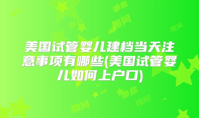美国试管婴儿建档当天注意事项有哪些(美国试管婴儿如何上户口)