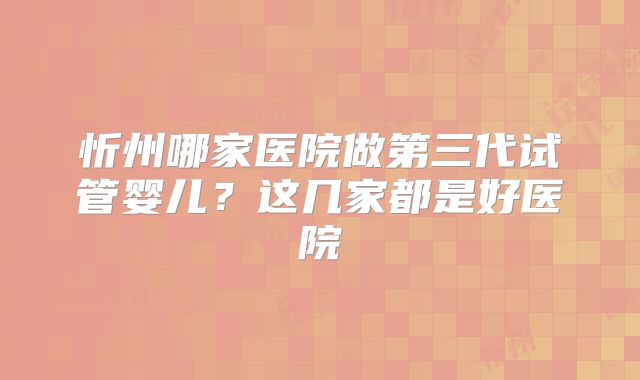 忻州哪家医院做第三代试管婴儿?这几家都是好医院