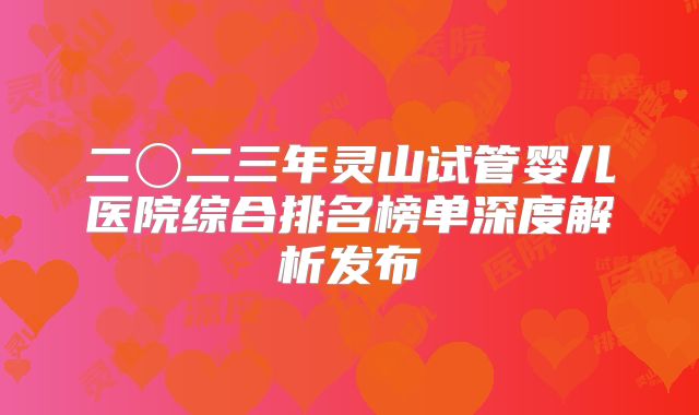 二〇二三年灵山试管婴儿医院综合排名榜单深度解析发布