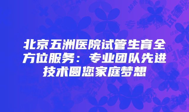 北京五洲医院试管生育全方位服务:专业团队先进技术圆您家庭梦想