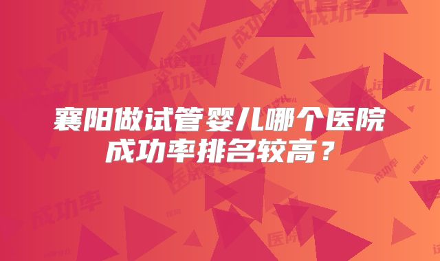 襄阳做试管婴儿哪个医院成功率排名较高?