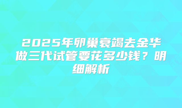 2025年卵巢衰竭去金华做三代试管要花多少钱？明细解析