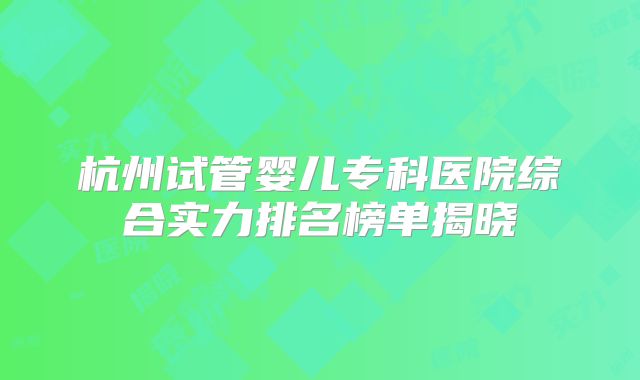 杭州试管婴儿专科医院综合实力排名榜单揭晓