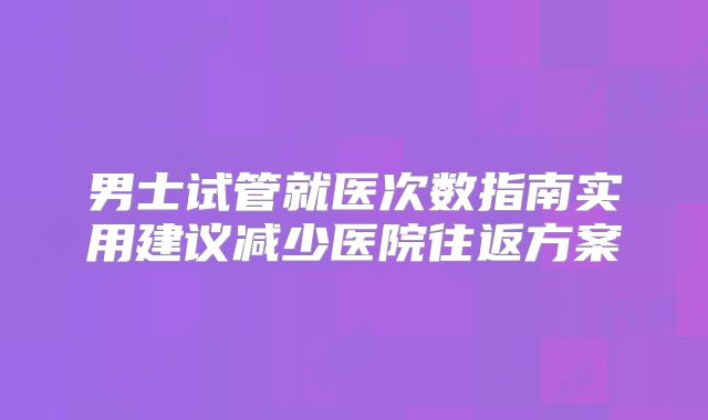 男士试管就医次数指南实用建议减少医院往返方案