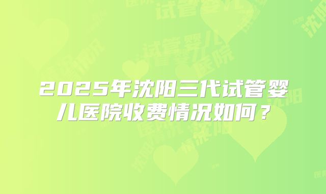 2025年沈阳三代试管婴儿医院收费情况如何?