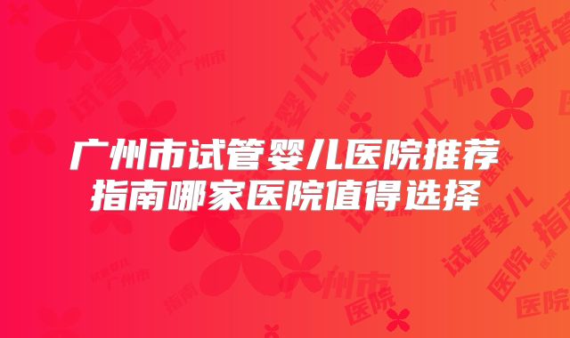 广州市试管婴儿医院推荐指南哪家医院值得选择