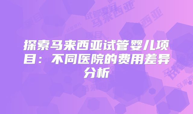 探索马来西亚试管婴儿项目:不同医院的费用差异分析