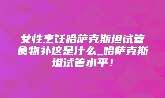女性烹饪哈萨克斯坦试管食物补这是什么_哈萨克斯坦试管水平！