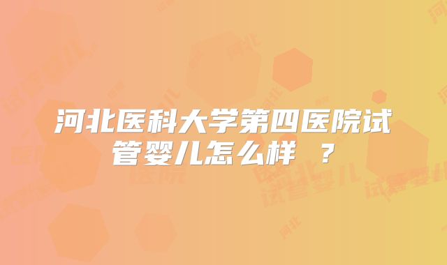 河北医科大学第四医院试管婴儿怎么样 ？