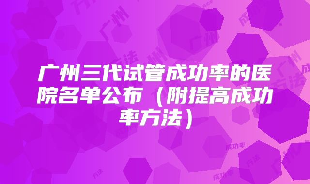 广州三代试管成功率的医院名单公布(附提高成功率方法)