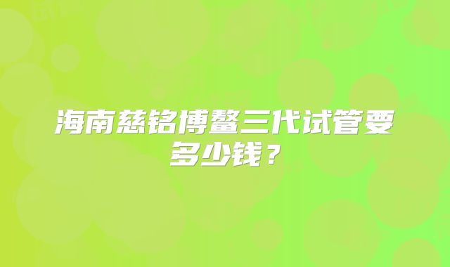 海南慈铭博鳌三代试管要多少钱？