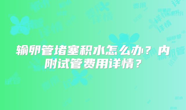 输卵管堵塞积水怎么办?内附试管费用详情?