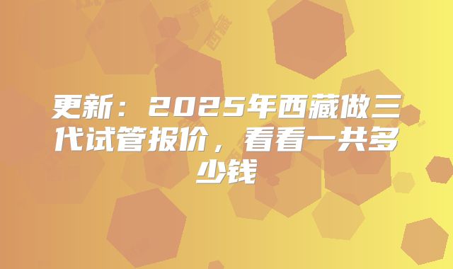 更新:2025年西藏做三代试管报价,看看一共多少钱