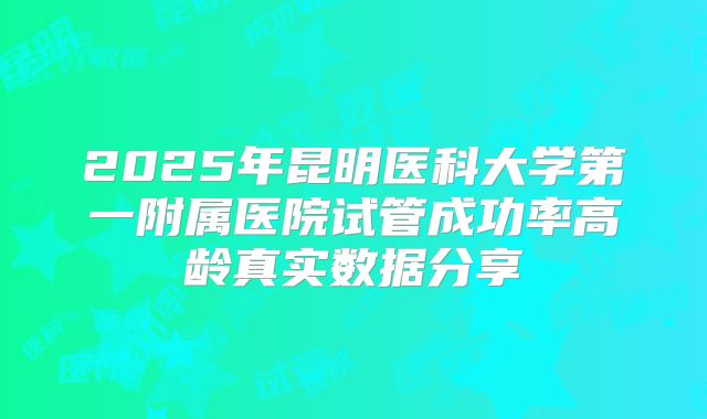 2025年昆明医科大学第一附属医院试管成功率高龄真实数据分享
