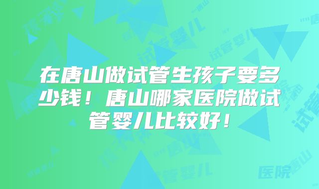 在唐山做试管生孩子要多少钱！唐山哪家医院做试管婴儿比较好！