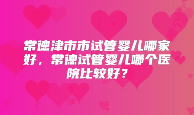 常德津市市试管婴儿哪家好，常德试管婴儿哪个医院比较好？