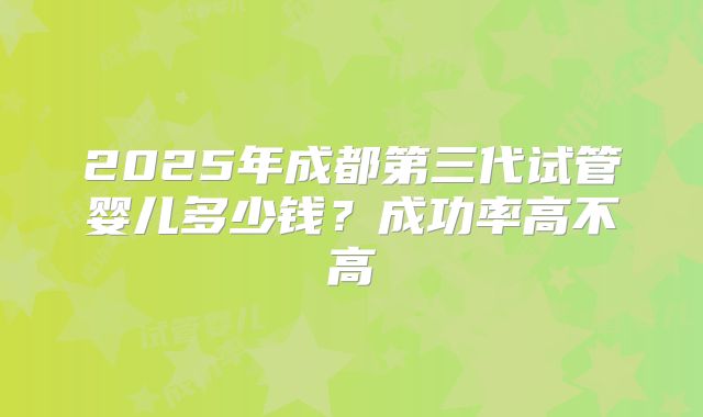 2025年成都第三代试管婴儿多少钱?成功率高不高