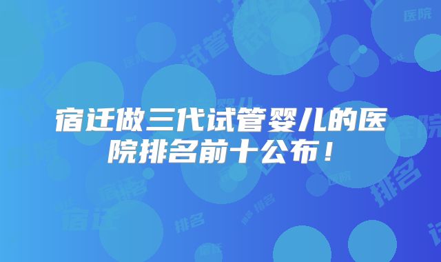 宿迁做三代试管婴儿的医院排名前十公布!