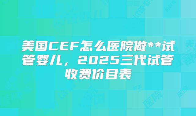 美国CEF怎么医院做**试管婴儿,2025三代试管收费价目表