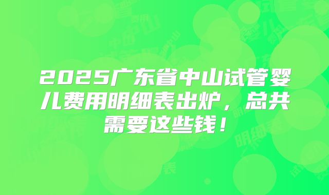 2025广东省中山试管婴儿费用明细表出炉,总共需要这些钱!