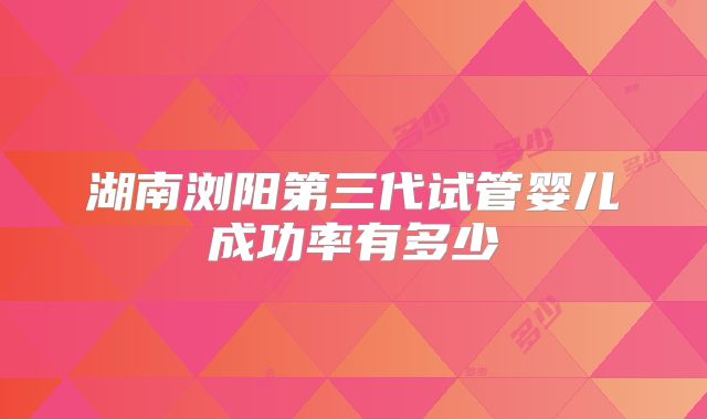 湖南浏阳第三代试管婴儿成功率有多少