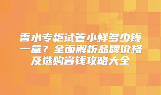 香水专柜试管小样多少钱一盒？全面解析品牌价格及选购省钱攻略大全
