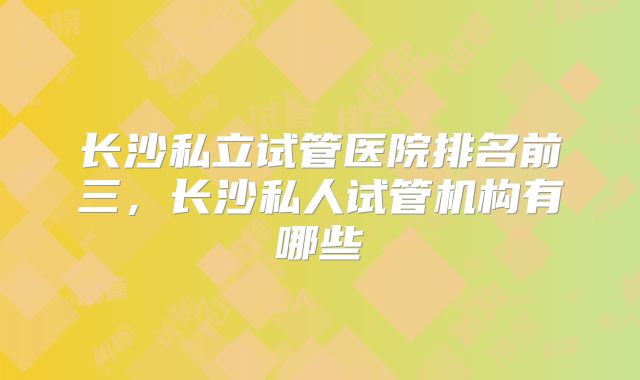 长沙私立试管医院排名前三,长沙私人试管机构有哪些