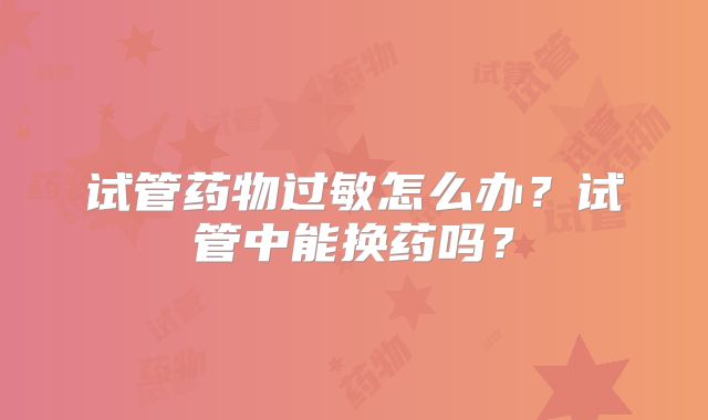试管药物过敏怎么办?试管中能换药吗?