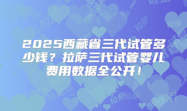 2025西藏省三代试管多少钱?拉萨三代试管婴儿费用数据全公开!