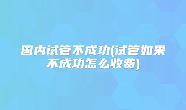 国内试管不成功(试管如果不成功怎么收费)