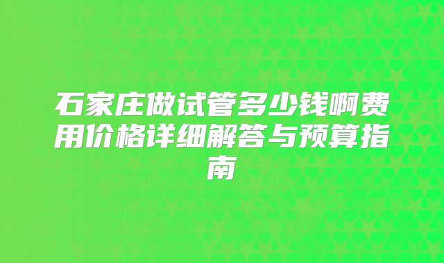 石家庄做试管多少钱啊费用价格详细解答与预算指南