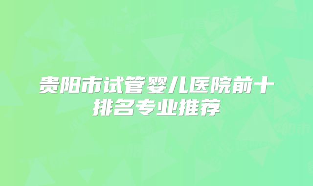 贵阳市试管婴儿医院前十排名专业推荐