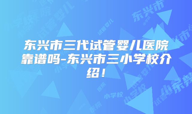 东兴市三代试管婴儿医院靠谱吗-东兴市三小学校介绍!