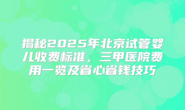 揭秘2025年北京试管婴儿收费标准,三甲医院费用一览及省心省钱技巧