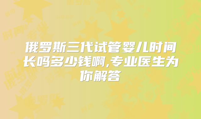 俄罗斯三代试管婴儿时间长吗多少钱啊,专业医生为你解答