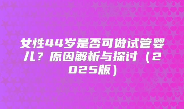 女性44岁是否可做试管婴儿?原因解析与探讨(2025版)