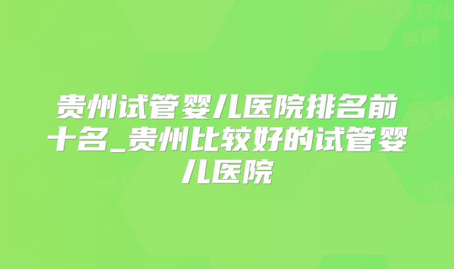 贵州试管婴儿医院排名前十名_贵州比较好的试管婴儿医院