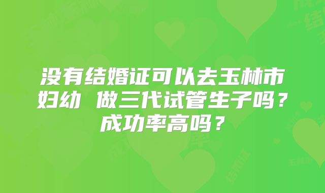 没有结婚证可以去玉林市妇幼 做三代试管生子吗?成功率高吗?