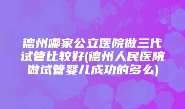 德州哪家公立医院做三代试管比较好(德州人民医院做试管婴儿成功的多么)