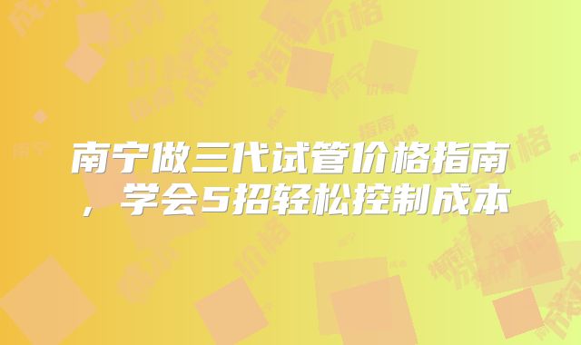 南宁做三代试管价格指南,学会5招轻松控制成本