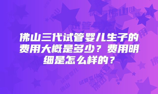 佛山三代试管婴儿生子的费用大概是多少？费用明细是怎么样的？