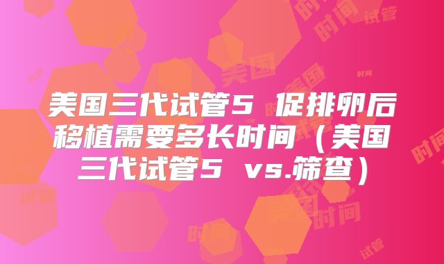 美国三代试管5 促排卵后移植需要多长时间（美国三代试管5 vs.筛查）