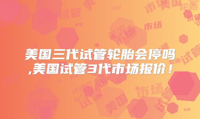 美国三代试管轮胎会停吗,美国试管3代市场报价!