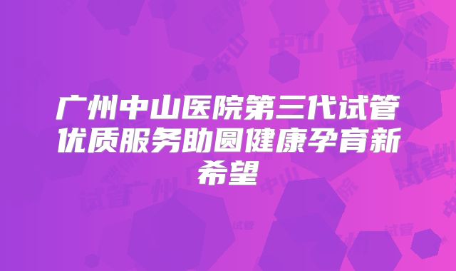 广州中山医院第三代试管优质服务助圆健康孕育新希望