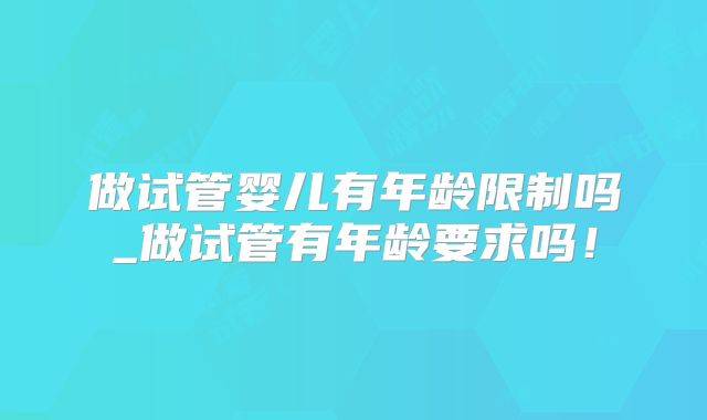 做试管婴儿有年龄限制吗_做试管有年龄要求吗!