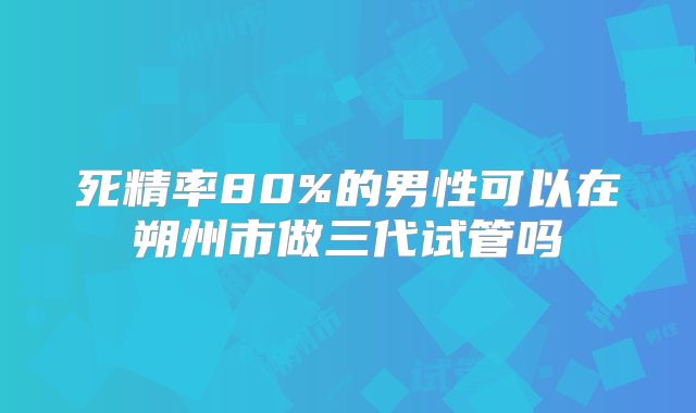 死精率80%的男性可以在朔州市做三代试管吗